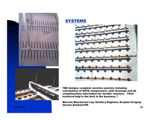 SYSTEMS




            “SSI designs complete aeration systems including
            calculations of SOTE, temperature, with drawings and all
            complimentary information for aerobic reactors. Their
            technical help is the best in the business. “

            Marcelo Mascheroni Lay, Sanitary Engineer, Ecoplan Uruguay
            (former SanitaireTM
5/11/2009                                                              48
 