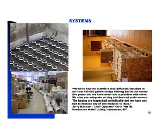 SYSTEMS




             “We have had the Stamford disc diffusers installed in
             our two 450,000 gallon sludge holding basins for nearly
             five years and we have never had a problem with them.
             We also see adequate mixing and desired performance.
             The basins are inspected periodically and we have not
             had to
             h d t replace any of th modules to d t ”
                        l        f the   d l   t date.”
             Jerry Basham - Chief Operator North WWTP,
             Henderson Water Utility, Henderson, KY
5/11/2009                                                              51
 