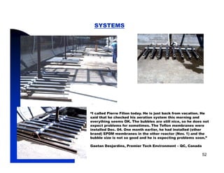 SYSTEMS




            “I called Pierre Filion today. He is just back from vacation. He
            said that he checked his aeration system this morning and
                                                  y                g
            everything seems OK. The bubbles are still nice, so he does not
            expect problems for sometimes. The Teflon membranes were
            installed Dec. 04. One month earlier, he had installed (other
            brand) EPDM membranes in the other reactor (Nov. 1) and the
            bubble size is not so good and he is expecting problems soon.”

            Gaetan Desjardins, Premier Tech Environment – QC, Canada

5/11/2009                                                               52
 