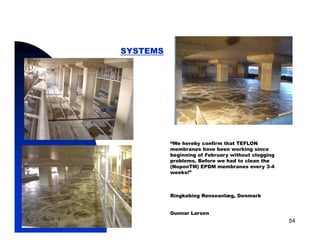 SYSTEMS




                      “We hereby confirm that TEFLON
                      membranes have been working since
                      beginning of February without clogging
                      problems. Before we had to clean the
                      (NoponTM) EPDM membranes every 3-4
                      weeks!”



                      Ringkøbing Renseanlæg, Denmark


                      Gunnar Larsen
5/11/2009                                                      54
 