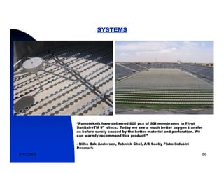 SYSTEMS




            “Pumpteknik have delivered 800 pcs of SSI membranes to Flygt
            SanitaireTM 9” discs. Today we see a much better oxygen transfer
            as before surely caused by the better materiel and perforation. We
            can warmly recommend this product!”

            - Nilks Bak Andersen, Teknisk Chef, A/S Saeby Fiske-Industri
            Denmark

5/11/2009                                                                    56
 