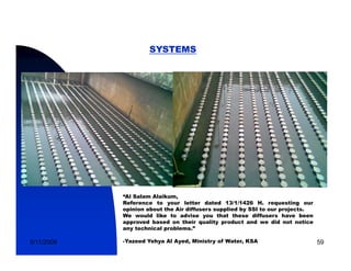 SYSTEMS




            “Al Salam Alaikum,
            Reference to your letter dated 13/1/1426 H. requesting our
            opinion about the Air diffusers supplied by SSI to our projects.
            We would like to advise you that these diffusers have been
            approved b
                    d based on th i quality product and we did not notice
                           d    their     lit     d t    d             t   ti
            any technical problems.”

5/11/2009   -Yazeed Yehya Al Ayed, Ministry of Water, KSA                       59
 