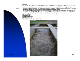 Dear Tom.
                      The plant has 3 parallel tanks with first 2,100 pcs Nopon TM 215 then later 2,100 Nopon TM on top of them. The
                       costumer has had problems with leak between the old and new one. Nopon TM have changed the system
            several    times so the plant decided to use AFD 350 with saddl for pipe ø90. They are very surprised the SSI’s disc is as
                       efficient as seen on the Graph from 06-11-2004. Visual you can see by photos
                      921 that Nopon TM in one place have pop up and photo 923 at sidewall you see no bubbles. On photo 924 you
            have       a beautiful view of AFD 350’s efficiency and on photo 922 you can see the overwhelming amount of bubbles.
                      After having installed 700 pcs AFD 350, we shall deliver 700 more this year and 700 next year.
                      Dan Christensen
                      Pumpteknik ApS
                      Hans Rostgårdsvej 4
                      DK-3050 Humlebæk
                      Tlf.:
                      Tlf : 0045 49 16 16 76 - Fax: 49 16 16 96




5/11/2009                                                                                                                    65
 