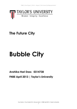 ENBE | Final Project | Part A – Report | The Future City Representation
The Future City
Bubble City
Anshika Hari Dass 0314738
FNBE April 2013 | Taylor’s University
Your Name | Your Student ID | Group d/w/n | FNBE April 2013 | Taylor’s University
1
 