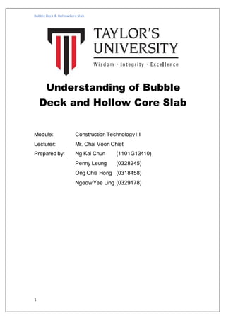 Bubble Deck & HollowCore Slab
1
Understanding of Bubble
Deck and Hollow Core Slab
Module: Construction TechnologyIII
Lecturer: Mr. Chai Voon Chiet
Prepared by: Ng Kai Chun (1101G13410)
Penny Leung (0328245)
Ong Chia Hong (0318458)
Ngeow Yee Ling (0329178)
 