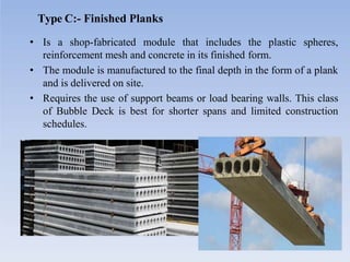 Type C:- Finished Planks
• Is a shop-fabricated module that includes the plastic spheres,
reinforcement mesh and concrete in its finished form.
• The module is manufactured to the final depth in the form of a plank
and is delivered on site.
• Requires the use of support beams or load bearing walls. This class
of Bubble Deck is best for shorter spans and limited construction
schedules.
 