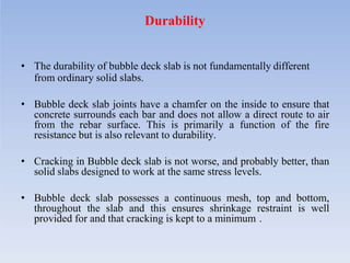 Durability
• The durability of bubble deck slab is not fundamentally different
from ordinary solid slabs.
• Bubble deck slab joints have a chamfer on the inside to ensure that
concrete surrounds each bar and does not allow a direct route to air
from the rebar surface. This is primarily a function of the fire
resistance but is also relevant to durability.
• Cracking in Bubble deck slab is not worse, and probably better, than
solid slabs designed to work at the same stress levels.
• Bubble deck slab possesses a continuous mesh, top and bottom,
throughout the slab and this ensures shrinkage restraint is well
provided for and that cracking is kept to a minimum .
 