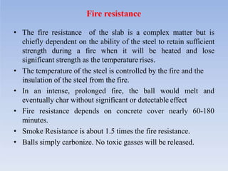 Fire resistance
• The fire resistance of the slab is a complex matter but is
chiefly dependent on the ability of the steel to retain sufficient
strength during a fire when it will be heated and lose
significant strength as the temperature rises.
• The temperature of the steel is controlled by the fire and the
insulation of the steel from the fire.
• In an intense, prolonged fire, the ball would melt and
eventually char without significant or detectable effect
• Fire resistance depends on concrete cover nearly 60-180
minutes.
• Smoke Resistance is about 1.5 times the fire resistance.
• Balls simply carbonize. No toxic gasses will be released.
 