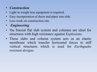 • Construction
• Light in weight less equipment is required.
• Easy incorporation of ducts and pipes into slab.
• Less work on construction site.
• Engineering
• The biaxial flat slab system and columns are ideal for
structures with high resistance against Explosions.
• These slabs and column system acts as an elastic
membrane which transfer horizontal forces to stiff
vertical structures which is used for Earthquake
resistant designs.
 