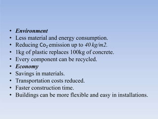 • Environment
• Less material and energy consumption.
• Reducing Co2 emission up to 40 kg/m2.
• 1kg of plastic replaces 100kg of concrete.
• Every component can be recycled.
• Economy
• Savings in materials.
• Transportation costs reduced.
• Faster construction time.
• Buildings can be more flexible and easy in installations.
 