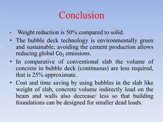 Conclusion
• Weight reduction is 50% compared to solid.
• The bubble deck technology is environmentally green
and sustainable; avoiding the cement production allows
reducing global Co2 emissions.
• In comparative of conventional slab the volume of
concrete in bubble deck (continuous) are less required,
that is 25% approximate.
• Cost and time saving by using bubbles in the slab like
weight of slab, concrete volume indirectly load on the
beam and walls also decrease/ less so that building
foundations can be designed for smaller dead loads.
 