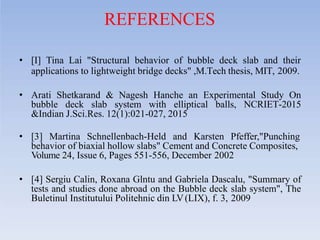 REFERENCES
• [I] Tina Lai "Structural behavior of bubble deck slab and their
applications to lightweight bridge decks" ,M.Tech thesis, MIT, 2009.
• Arati Shetkarand & Nagesh Hanche an Experimental Study On
bubble deck slab system with elliptical balls, NCRIET-2015
&Indian J.Sci.Res. 12(1):021-027, 2015
• [3] Martina Schnellenbach-Held and Karsten Pfeffer,"Punching
behavior of biaxial hollow slabs" Cement and Concrete Composites,
Volume 24, Issue 6, Pages 551-556, December 2002
• [4] Sergiu Calin, Roxana Glntu and Gabriela Dascalu, "Summary of
tests and studies done abroad on the Bubble deck slab system", The
Buletinul Institutului Politehnic din LV(LIX), f. 3, 2009
 