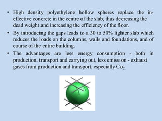 • High density polyethylene hollow spheres replace the in-
effective concrete in the centre of the slab, thus decreasing the
dead weight and increasing the efficiency of the floor.
• By introducing the gaps leads to a 30 to 50% lighter slab which
reduces the loads on the columns, walls and foundations, and of
course of the entire building.
• The advantages are less energy consumption - both in
production, transport and carrying out, less emission - exhaust
gases from production and transport, especially Co2.
 