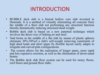 INTRODUCTION
• BUBBLE deck slab is a biaxial hollow core slab invented in
Denmark. It is a method of virtually eliminating all concrete from
the middle of a floor slab not performing any structural function
thereby dramatically reducing structural dead weight.
• Bubble deck slab is based on a new patented technique which
involves the direct way of linking air and steel.
• Void forms in the middle of a flat slab by means of plastic spheres
eliminate 30%-50%of a slab's self-weight removing constraints of
high dead loads and short spans Its flexible layout easily adapts to
irregular and curved plan configurations.
• The system allows for the realization of longer spans, more rapid
and less expensive erection, as well as the elimination of down-stand
beams.
• The Bubble deck slab floor system can be used for storey floors,
roof floors and ground floor slabs.
 