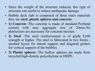 • Since the weight of the structure reduced, this type of
structure can useful to reduce earthquake damage.
• Bubble deck slab is composed of three main materials
they are steel, plastic spheres and concrete.
• 1) Concrete :The concrete is made of standard Portland
cement with max aggregate size of 20mm.No
plasticizers are necessary for concrete mixture.
• 2) Steel :The steel reinforcement is of grade Fy60
strength or higher. The steel is fabricated in two forms -
meshed layers for lateral support and diagonal girders
for vertical support of the bubbles.
• 3) Plastic spheres :The hollow spheres are made from
recycled high-density polyethylene or HDPE.
 