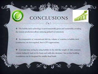 CONCLUSIONS
 The bubble deck technology is environmentally green and sustainable; avoiding
the cement production allows reducing global Co2 emissions.
 In comparative of conventional slab the volume of concrete in bubble deck
(continuous) are less required, that is 25% approximate.
 Cost and time saving by using bubbles in the slab like weight of slab, concrete
volume indirectly load on the beam and walls also decrease/ less so that building
foundations can be designed for smaller dead loads.
 