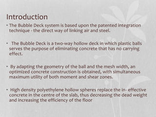 Introduction
• The Bubble Deck system is based upon the patented integration
technique - the direct way of linking air and steel.
• The Bubble Deck is a two-way hollow deck in which plastic balls
serves the purpose of eliminating concrete that has no carrying
effect.
• By adapting the geometry of the ball and the mesh width, an
optimized concrete construction is obtained, with simultaneous
maximum utility of both moment and shear zones.
• High density polyethylene hollow spheres replace the in- effective
concrete in the centre of the slab, thus decreasing the dead weight
and increasing the efficiency of the floor
 