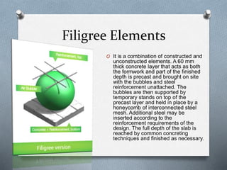 Filigree Elements
O It is a combination of constructed and
unconstructed elements. A 60 mm
thick concrete layer that acts as both
the formwork and part of the finished
depth is precast and brought on site
with the bubbles and steel
reinforcement unattached. The
bubbles are then supported by
temporary stands on top of the
precast layer and held in place by a
honeycomb of interconnected steel
mesh. Additional steel may be
inserted according to the
reinforcement requirements of the
design. The full depth of the slab is
reached by common concreting
techniques and finished as necessary.
 