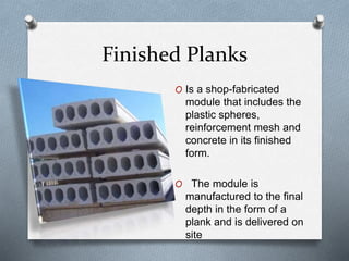 Finished Planks
O Is a shop-fabricated
module that includes the
plastic spheres,
reinforcement mesh and
concrete in its finished
form.
O The module is
manufactured to the final
depth in the form of a
plank and is delivered on
site
 