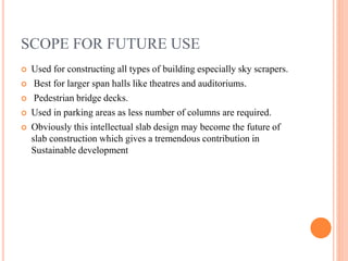 SCOPE FOR FUTURE USE
 Used for constructing all types of building especially sky scrapers.
 Best for larger span halls like theatres and auditoriums.
 Pedestrian bridge decks.
 Used in parking areas as less number of columns are required.
 Obviously this intellectual slab design may become the future of
slab construction which gives a tremendous contribution in
Sustainable development
 