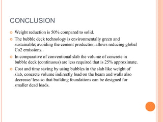 CONCLUSION
 Weight reduction is 50% compared to solid.
 The bubble deck technology is environmentally green and
sustainable; avoiding the cement production allows reducing global
Co2 emissions.
 In comparative of conventional slab the volume of concrete in
bubble deck (continuous) are less required that is 25% approximate.
 Cost and time saving by using bubbles in the slab like weight of
slab, concrete volume indirectly load on the beam and walls also
decrease/ less so that building foundations can be designed for
smaller dead loads.
 