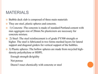 MATERIALS
 Bubble deck slab is composed of three main materials
 They are steel, plastic spheres and concrete.
 1) Concrete :The concrete is made of standard Portland cement with
max aggregate size of 20mm.No plasticizers are necessary for
concrete mixture.
 2) Steel :The steel reinforcement is of grade FY500 strength or
higher. The steel is fabricated in two forms meshed layers for lateral
support and diagonal girders for vertical support of the bubbles.
 3) Plastic spheres :The hollow spheres are made from recycled high-
density polyethylene or HDPE.
Enough strength &rigidity
Not porous
Doesn’t react chemically with concrete or steel
 