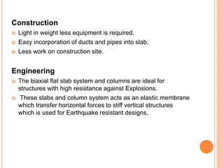 Construction
 Light in weight less equipment is required.
 Easy incorporation of ducts and pipes into slab.
 Less work on construction site.
Engineering
 The biaxial flat slab system and columns are ideal for
structures with high resistance against Explosions.
 These slabs and column system acts as an elastic membrane
which transfer horizontal forces to stiff vertical structures
which is used for Earthquake resistant designs.
 