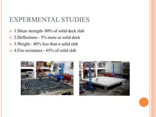 EXPERMENTAL STUDIES
 1.Shear strength- 80% of solid deck slab
 2.Deflections - 5% more as solid deck
 3.Weight - 40% less than a solid slab
 4.Fire resistance - 65% of solid slab
 