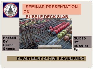 SEMINAR PRESENTATION
ON
BUBBLE DECK SLAB
GUIDED
BY:
Dr. Shilpa
Pal
PRESENT
BY:
Shivani
Sharma
DEPARTMENT OF CIVIL ENGINEERING
 