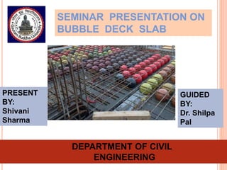 SEMINAR PRESENTATION ON
BUBBLE DECK SLAB
GUIDED
BY:
Dr. Shilpa
Pal
PRESENT
BY:
Shivani
Sharma
DEPARTMENT OF CIVIL
ENGINEERING
 