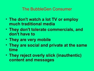 The BubbleGen Consumer The don't watch a lot TV or employ much traditional media They don't tolerate commercials, and don't have to They are very mobile They are social and private at the same time They reject overly slick (inauthentic) content and messages