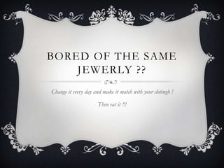 BORED OF THE SAME
JEWERLY ??
Change it every day and make it match with your clotingh !
Then eat it !!!
 