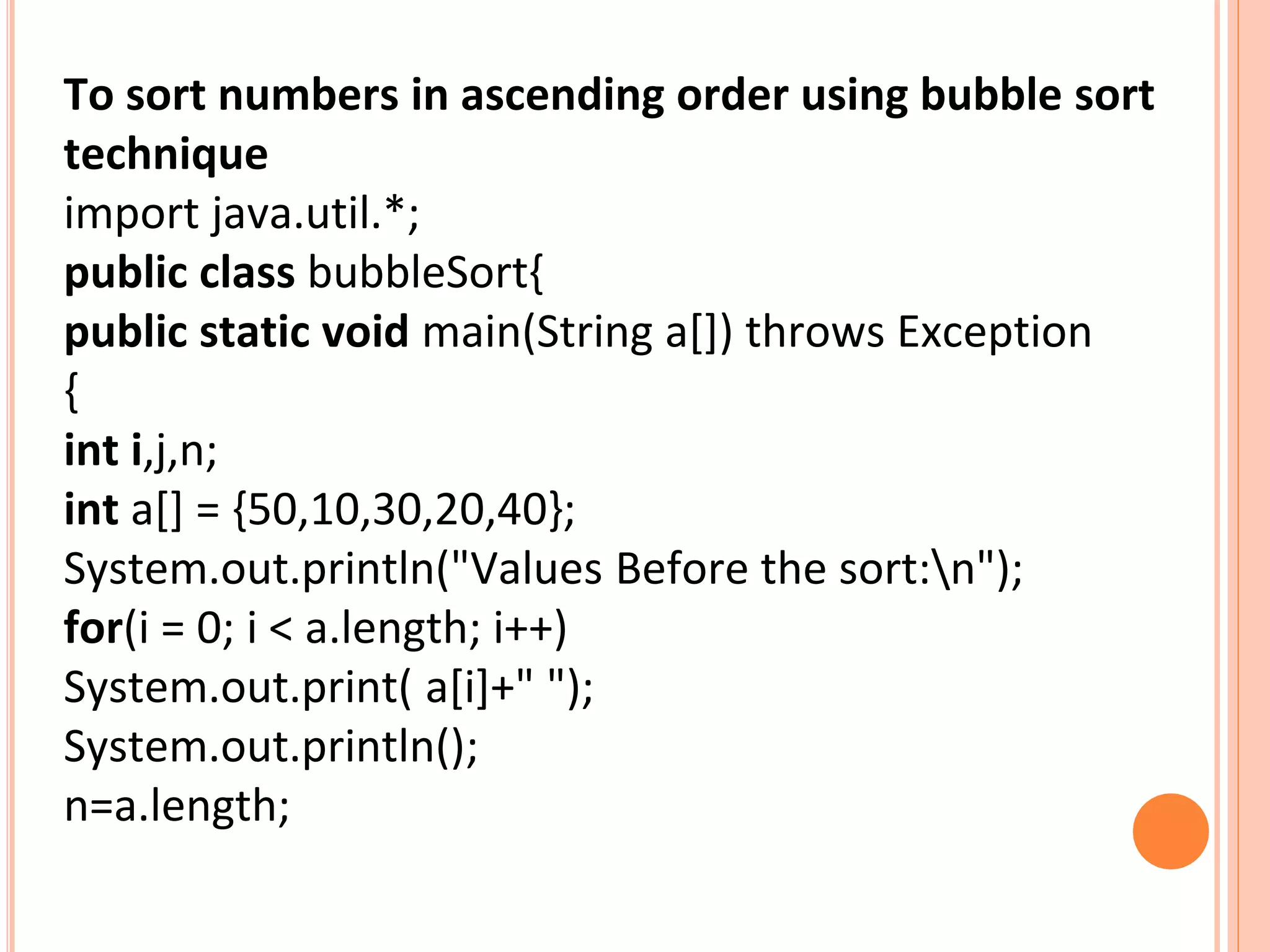 To sort numbers in ascending order using bubble sort
technique
import java.util.*;
public class bubbleSort{
public static void main(String a[]) throws Exception
{
int i,j,n;
int a[] = {50,10,30,20,40};
System.out.println("Values Before the sort:n");
for(i = 0; i < a.length; i++)
System.out.print( a[i]+" ");
System.out.println();
n=a.length;
 