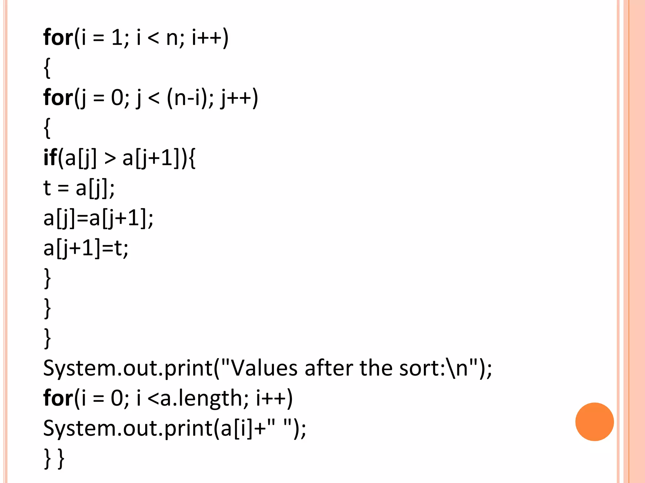 for(i = 1; i < n; i++)
{
for(j = 0; j < (n-i); j++)
{
if(a[j] > a[j+1]){
t = a[j];
a[j]=a[j+1];
a[j+1]=t;
}
}
}
System.out.print("Values after the sort:n");
for(i = 0; i <a.length; i++)
System.out.print(a[i]+" ");
} }
 