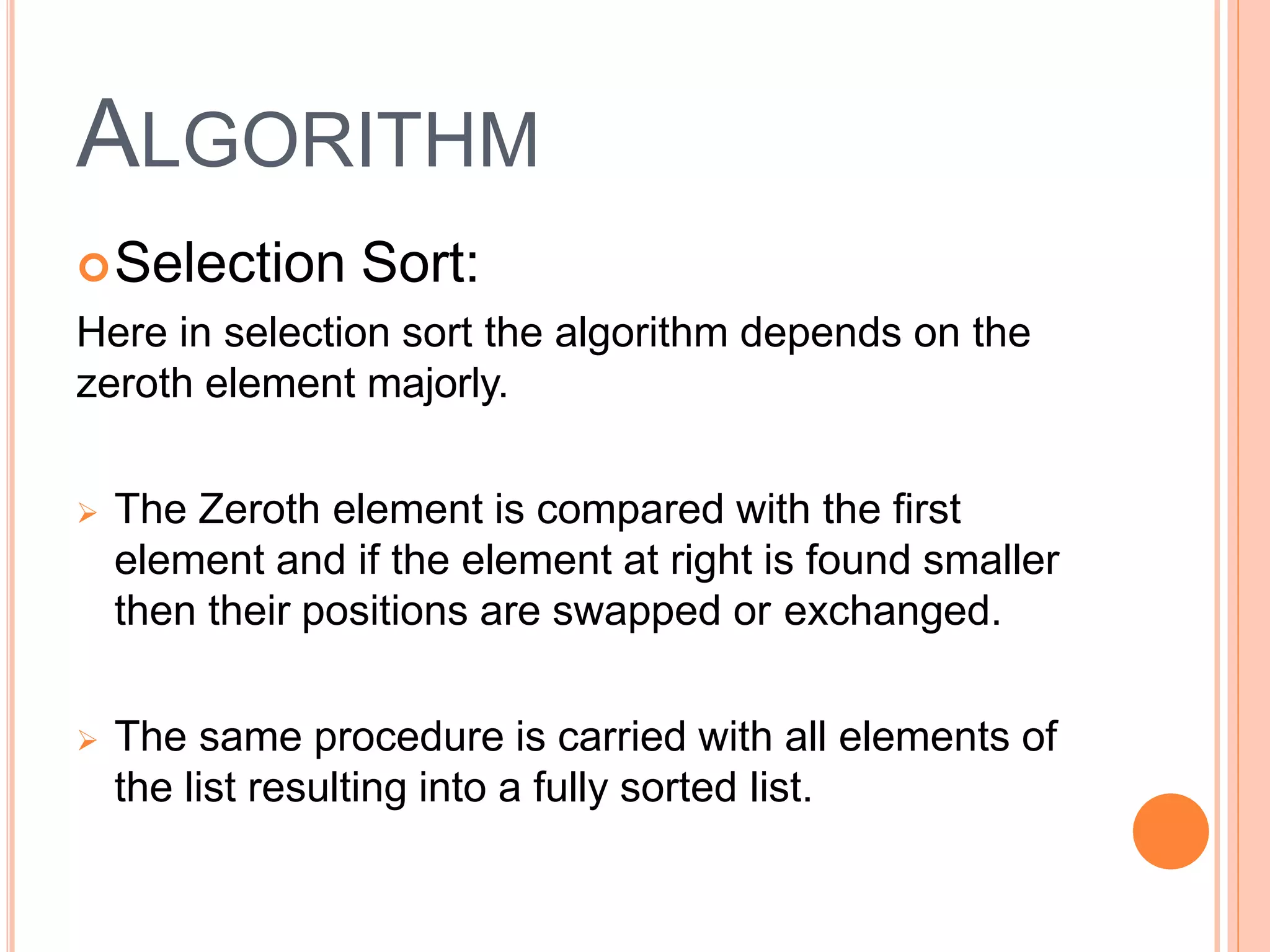 ALGORITHM
Selection Sort:
Here in selection sort the algorithm depends on the
zeroth element majorly.
 The Zeroth element is compared with the first
element and if the element at right is found smaller
then their positions are swapped or exchanged.
 The same procedure is carried with all elements of
the list resulting into a fully sorted list.
 