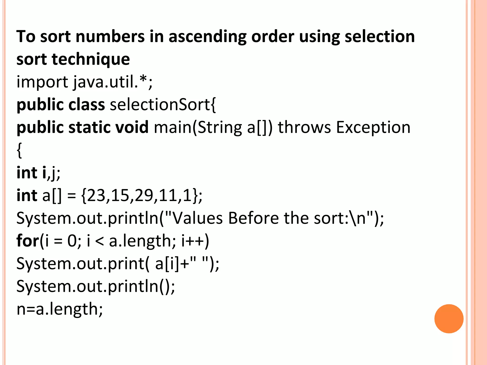 To sort numbers in ascending order using selection
sort technique
import java.util.*;
public class selectionSort{
public static void main(String a[]) throws Exception
{
int i,j;
int a[] = {23,15,29,11,1};
System.out.println("Values Before the sort:n");
for(i = 0; i < a.length; i++)
System.out.print( a[i]+" ");
System.out.println();
n=a.length;
 
