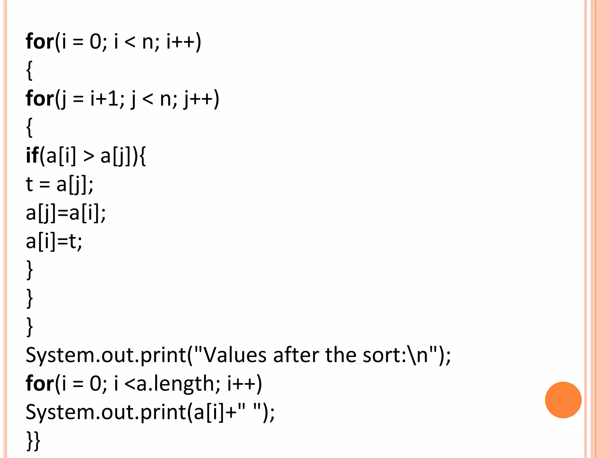for(i = 0; i < n; i++)
{
for(j = i+1; j < n; j++)
{
if(a[i] > a[j]){
t = a[j];
a[j]=a[i];
a[i]=t;
}
}
}
System.out.print("Values after the sort:n");
for(i = 0; i <a.length; i++)
System.out.print(a[i]+" ");
}}
 