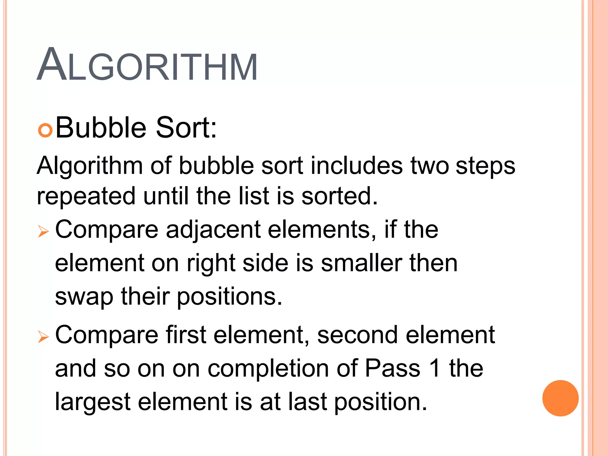 ALGORITHM
Bubble Sort:
Algorithm of bubble sort includes two steps
repeated until the list is sorted.
 Compare adjacent elements, if the
element on right side is smaller then
swap their positions.
 Compare first element, second element
and so on on completion of Pass 1 the
largest element is at last position.
 