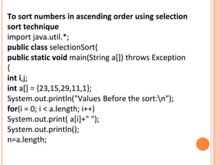 To sort numbers in ascending order using selection
sort technique
import java.util.*;
public class selectionSort{
public static void main(String a[]) throws Exception
{
int i,j;
int a[] = {23,15,29,11,1};
System.out.println("Values Before the sort:n");
for(i = 0; i < a.length; i++)
System.out.print( a[i]+" ");
System.out.println();
n=a.length;
 