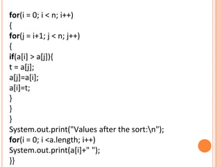 for(i = 0; i < n; i++)
{
for(j = i+1; j < n; j++)
{
if(a[i] > a[j]){
t = a[j];
a[j]=a[i];
a[i]=t;
}
}
}
System.out.print("Values after the sort:n");
for(i = 0; i <a.length; i++)
System.out.print(a[i]+" ");
}}
 