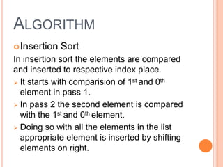 ALGORITHM
Insertion Sort
In insertion sort the elements are compared
and inserted to respective index place.
 It starts with comparision of 1st and 0th
element in pass 1.
 In pass 2 the second element is compared
with the 1st and 0th element.
 Doing so with all the elements in the list
appropriate element is inserted by shifting
elements on right.
 