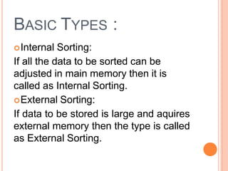 BASIC TYPES :
Internal Sorting:
If all the data to be sorted can be
adjusted in main memory then it is
called as Internal Sorting.
External Sorting:
If data to be stored is large and aquires
external memory then the type is called
as External Sorting.
 
