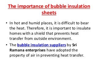 The importance of bubble insulation
sheets
• In hot and humid places, it is difficult to bear
the heat. Therefore, it is important to insulate
homes with a shield that prevents heat
transfer from outside environment.
• The bubble insulation suppliers by Sri
Ramana enterprises have adopted the
property of air in preventing heat transfer.
 