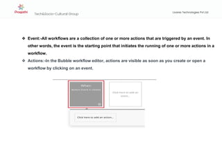 Tech&Socio-Cultural Group
Livares Technologies Pvt Ltd
❖ Event:-All workflows are a collection of one or more actions that are triggered by an event. In
other words, the event is the starting point that initiates the running of one or more actions in a
workflow.
❖ Actions:-In the Bubble workflow editor, actions are visible as soon as you create or open a
workflow by clicking on an event.
 