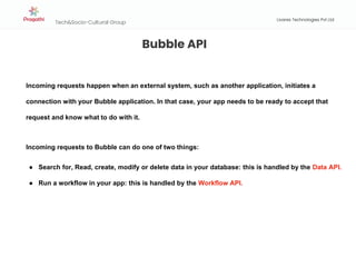 Tech&Socio-Cultural Group
Livares Technologies Pvt Ltd
Bubble API
Incoming requests happen when an external system, such as another application, initiates a
connection with your Bubble application. In that case, your app needs to be ready to accept that
request and know what to do with it.
Incoming requests to Bubble can do one of two things:
● Search for, Read, create, modify or delete data in your database: this is handled by the Data API.
● Run a workflow in your app: this is handled by the Workflow API.
 