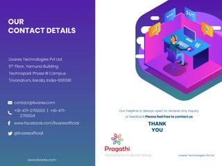 OUR
CONTACT DETAILS
Livares Technologies Pvt Ltd
5th Floor, Yamuna Building
Technopark Phase III Campus
Trivandrum, Kerala, India-695581
Livares Technologies Pvt Ltd
Tech&Socio-Cultural Group
Our helpline is always open to receive any inquiry
or feedback.Please feel free to contact us
www.livares.com
contact@livares.com
@livaresofficial
www.facebook.com/livaresofficial
+91-471-2710003 | +91-471-
2710004
THANK
YOU
 