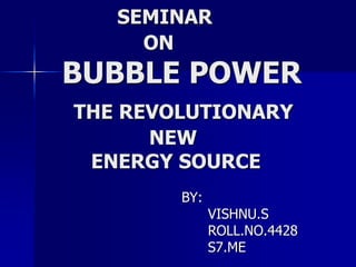 SEMINAR
ON
BUBBLE POWER
THE REVOLUTIONARY
NEW
ENERGY SOURCE
BY:
VISHNU.S
ROLL.NO.4428
S7.ME
 