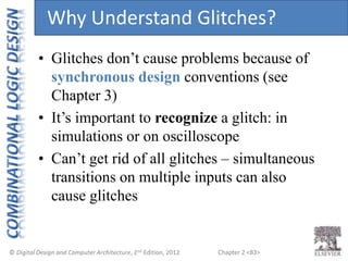 Chapter 2 <83>
• Glitches don’t cause problems because of
synchronous design conventions (see
Chapter 3)
• It’s important to recognize a glitch: in
simulations or on oscilloscope
• Can’t get rid of all glitches – simultaneous
transitions on multiple inputs can also
cause glitches
Why Understand Glitches?
 