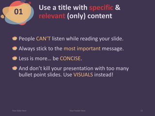 Use a title with specific &
relevant (only) content
People CAN’T listen while reading your slide.
Always stick to the most important message.
Less is more… be CONCISE.
And don’t kill your presentation with too many
bullet point slides. Use VISUALS instead!
Your Date Here Your Footer Here 11
01
 
