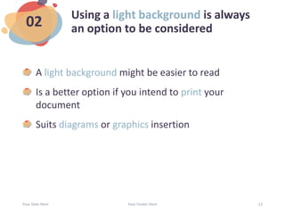 Using a light background is always
an option to be considered
A light background might be easier to read
Is a better option if you intend to print your
document
Suits diagrams or graphics insertion
Your Date Here Your Footer Here 12
02
 